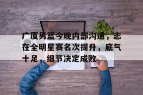 Kaiyun中国官网-广厦男篮今晚内部沟通，志在全明星赛名次提升，底气十足，细节决定成败(林志杰终老广厦)