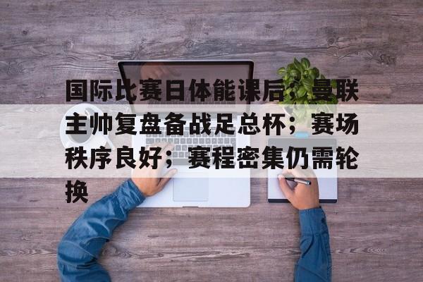 包含国际比赛日体能课后；曼联主帅复盘备战足总杯；赛场秩序良好；赛程密集仍需轮换的词条